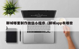 寿光聊城哪里制作微信小程序（聊城app有哪些）
